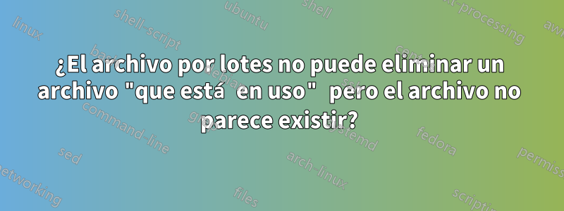 ¿El archivo por lotes no puede eliminar un archivo "que está en uso" pero el archivo no parece existir?