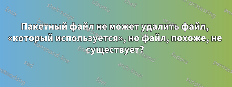 Пакетный файл не может удалить файл, «который используется», но файл, похоже, не существует?