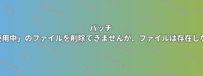 バッチ ファイルは「使用中」のファイルを削除できませんが、ファイルは存在しないようです。