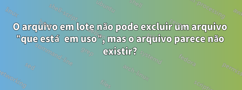 O arquivo em lote não pode excluir um arquivo "que está em uso", mas o arquivo parece não existir?