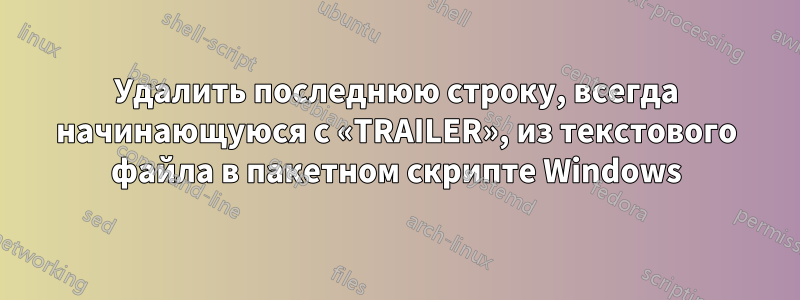 Удалить последнюю строку, всегда начинающуюся с «TRAILER», из текстового файла в пакетном скрипте Windows