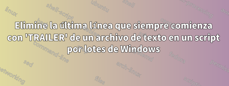 Elimine la última línea que siempre comienza con 'TRAILER' de un archivo de texto en un script por lotes de Windows