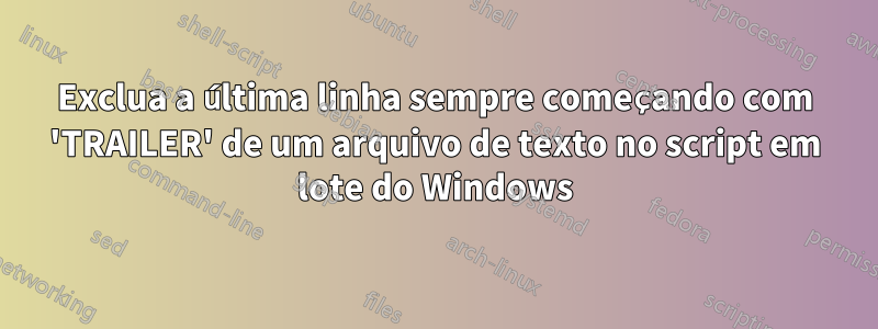 Exclua a última linha sempre começando com 'TRAILER' de um arquivo de texto no script em lote do Windows
