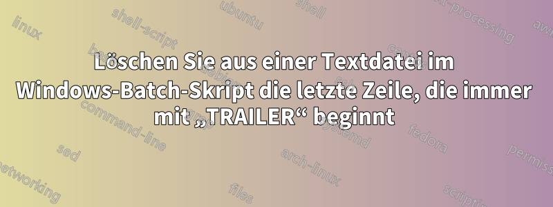 Löschen Sie aus einer Textdatei im Windows-Batch-Skript die letzte Zeile, die immer mit „TRAILER“ beginnt
