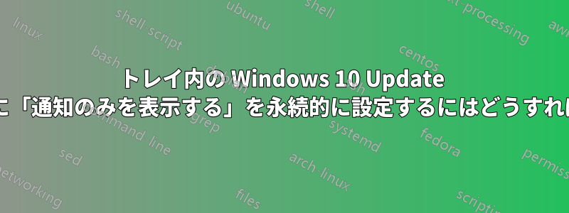 トレイ内の Windows 10 Update 通知アイコンに「通知のみを表示する」を永続的に設定するにはどうすればよいですか?