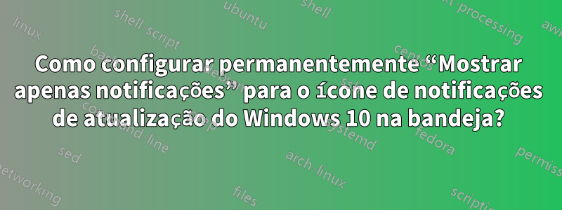 Como configurar permanentemente “Mostrar apenas notificações” para o ícone de notificações de atualização do Windows 10 na bandeja?