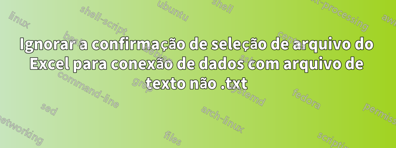 Ignorar a confirmação de seleção de arquivo do Excel para conexão de dados com arquivo de texto não .txt