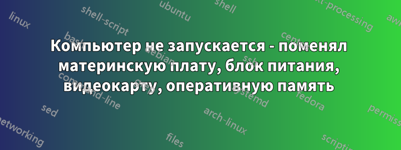 Компьютер не запускается - поменял материнскую плату, блок питания, видеокарту, оперативную память