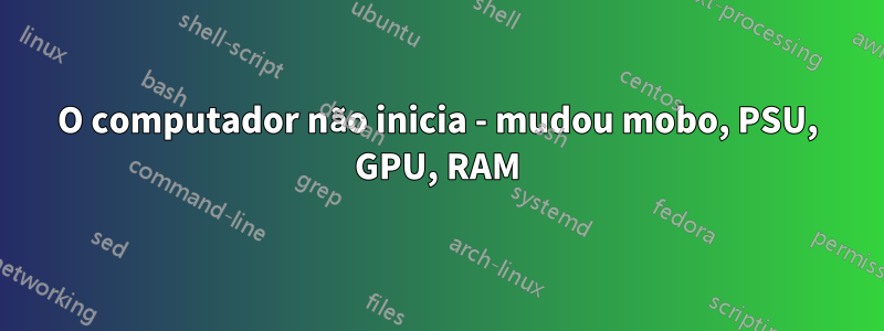 O computador não inicia - mudou mobo, PSU, GPU, RAM