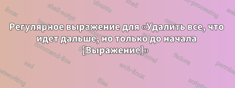 Регулярное выражение для «Удалить все, что идет дальше, но только до начала [Выражение]» 