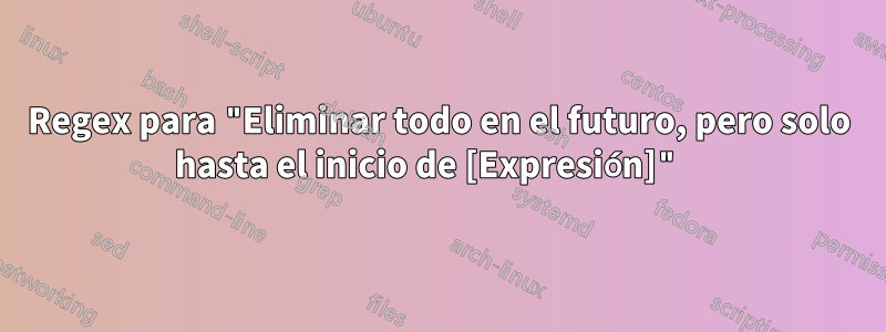 Regex para "Eliminar todo en el futuro, pero solo hasta el inicio de [Expresión]" 
