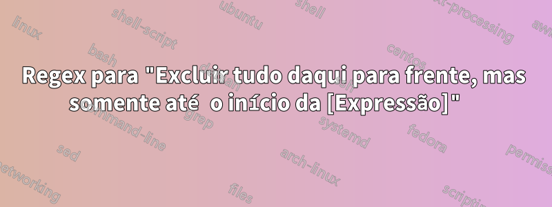 Regex para "Excluir tudo daqui para frente, mas somente até o início da [Expressão]" 