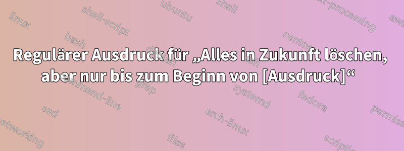 Regulärer Ausdruck für „Alles in Zukunft löschen, aber nur bis zum Beginn von [Ausdruck]“ 