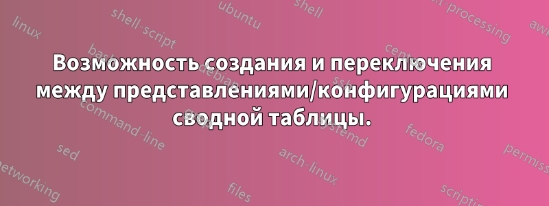 Возможность создания и переключения между представлениями/конфигурациями сводной таблицы.