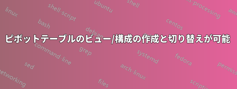 ピボットテーブルのビュー/構成の作成と切り替えが可能