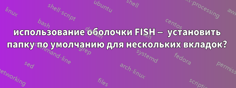 использование оболочки FISH — установить папку по умолчанию для нескольких вкладок?