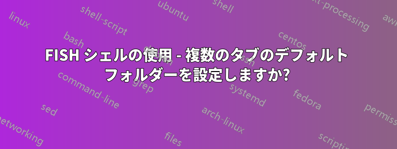 FISH シェルの使用 - 複数のタブのデフォルト フォルダーを設定しますか?