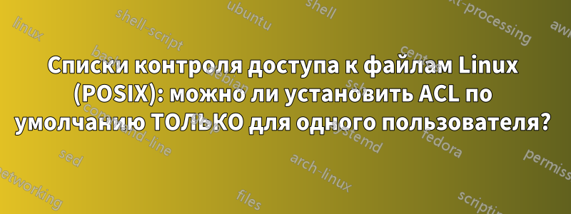 Списки контроля доступа к файлам Linux (POSIX): можно ли установить ACL по умолчанию ТОЛЬКО для одного пользователя?