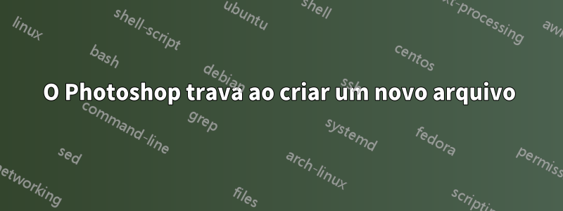 O Photoshop trava ao criar um novo arquivo
