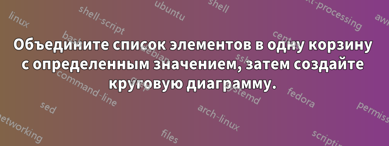 Объедините список элементов в одну корзину с определенным значением, затем создайте круговую диаграмму.
