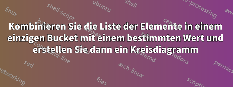 Kombinieren Sie die Liste der Elemente in einem einzigen Bucket mit einem bestimmten Wert und erstellen Sie dann ein Kreisdiagramm