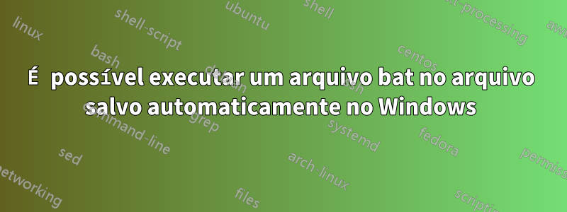 É possível executar um arquivo bat no arquivo salvo automaticamente no Windows