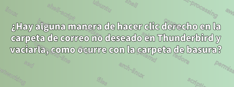 ¿Hay alguna manera de hacer clic derecho en la carpeta de correo no deseado en Thunderbird y vaciarla, como ocurre con la carpeta de basura?