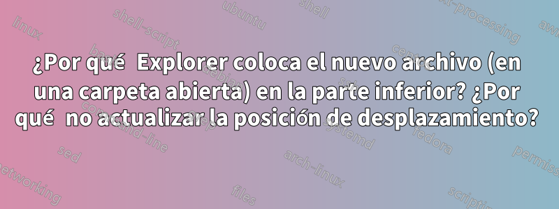 ¿Por qué Explorer coloca el nuevo archivo (en una carpeta abierta) en la parte inferior? ¿Por qué no actualizar la posición de desplazamiento?