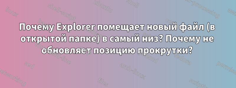 Почему Explorer помещает новый файл (в открытой папке) в самый низ? Почему не обновляет позицию прокрутки?