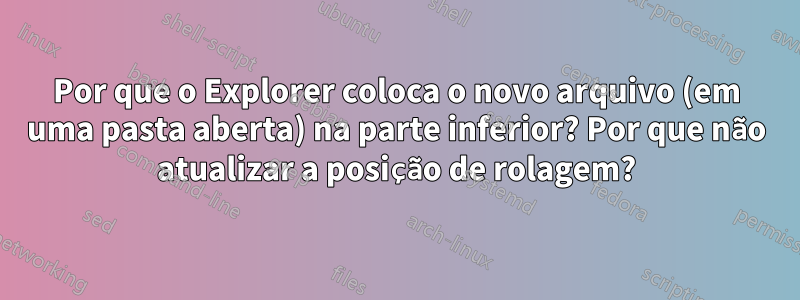 Por que o Explorer coloca o novo arquivo (em uma pasta aberta) na parte inferior? Por que não atualizar a posição de rolagem?