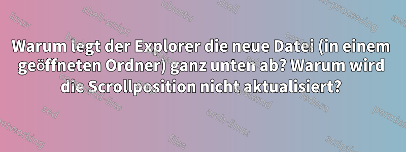 Warum legt der Explorer die neue Datei (in einem geöffneten Ordner) ganz unten ab? Warum wird die Scrollposition nicht aktualisiert?