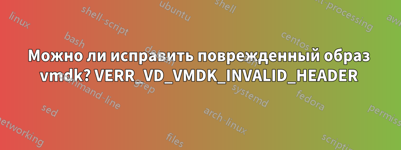 Можно ли исправить поврежденный образ vmdk? VERR_VD_VMDK_INVALID_HEADER