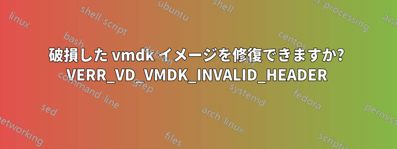 破損した vmdk イメージを修復できますか? VERR_VD_VMDK_INVALID_HEADER