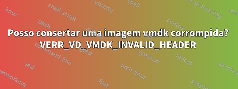 Posso consertar uma imagem vmdk corrompida? VERR_VD_VMDK_INVALID_HEADER