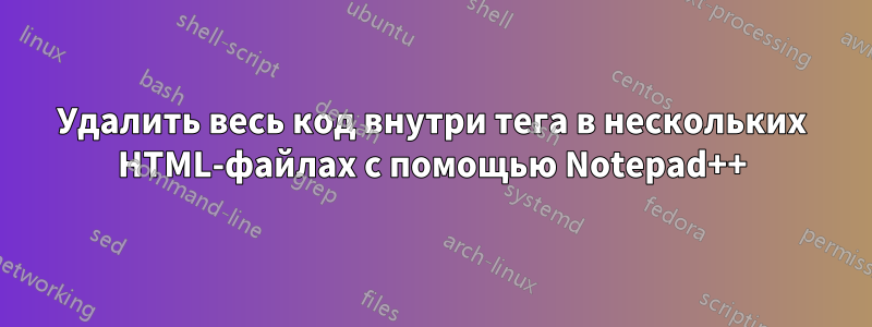 Удалить весь код внутри тега в нескольких HTML-файлах с помощью Notepad++
