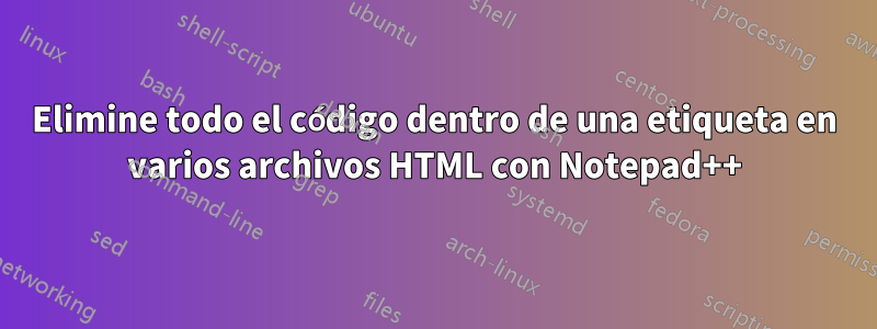 Elimine todo el código dentro de una etiqueta en varios archivos HTML con Notepad++