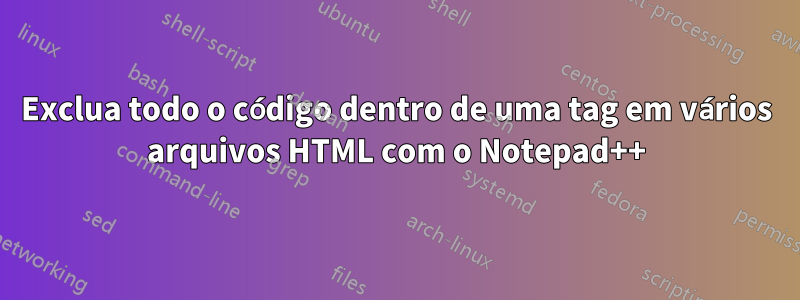 Exclua todo o código dentro de uma tag em vários arquivos HTML com o Notepad++