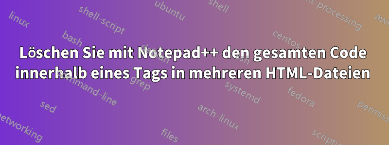 Löschen Sie mit Notepad++ den gesamten Code innerhalb eines Tags in mehreren HTML-Dateien