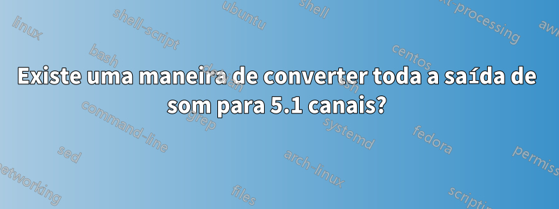 Existe uma maneira de converter toda a saída de som para 5.1 canais?