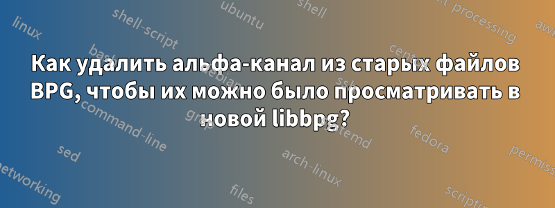 Как удалить альфа-канал из старых файлов BPG, чтобы их можно было просматривать в новой libbpg?