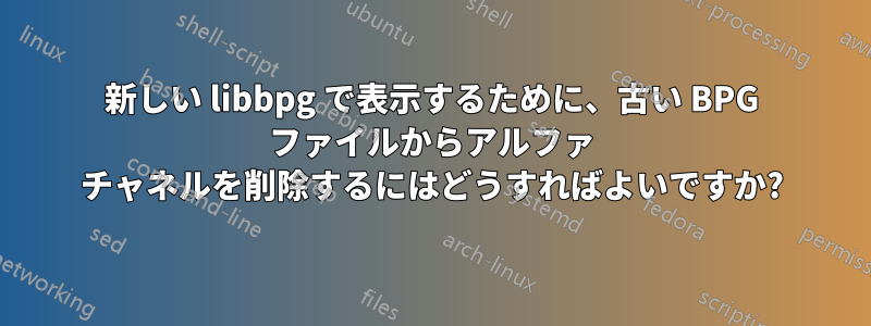 新しい libbpg で表示するために、古い BPG ファイルからアルファ チャネルを削除するにはどうすればよいですか?