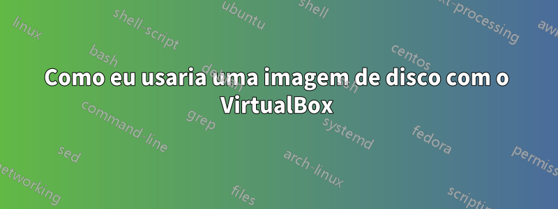 Como eu usaria uma imagem de disco com o VirtualBox