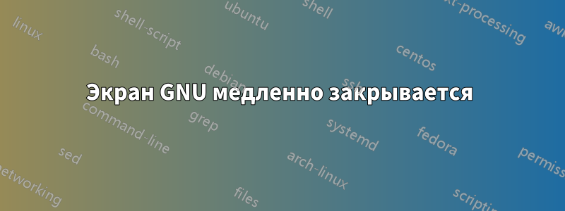 Экран GNU медленно закрывается