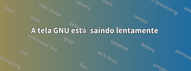 A tela GNU está saindo lentamente