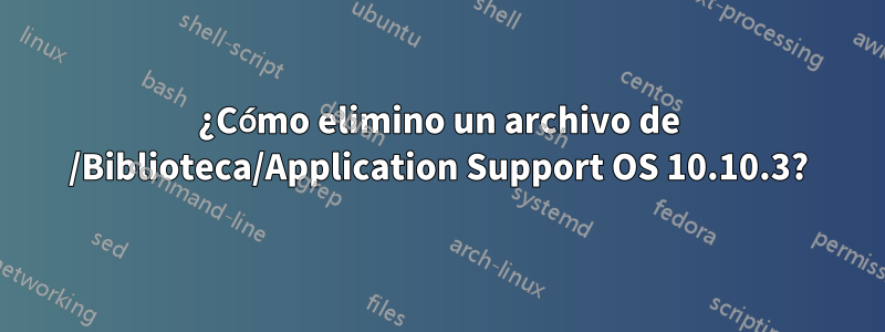 ¿Cómo elimino un archivo de /Biblioteca/Application Support OS 10.10.3?
