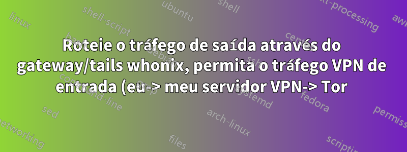 Roteie o tráfego de saída através do gateway/tails whonix, permita o tráfego VPN de entrada (eu-> meu servidor VPN-> Tor)