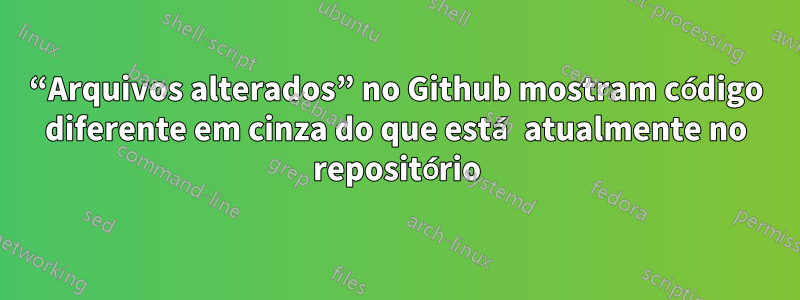 “Arquivos alterados” no Github mostram código diferente em cinza do que está atualmente no repositório