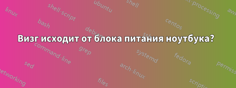 Визг исходит от блока питания ноутбука? 