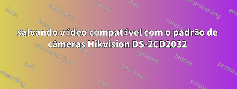 salvando vídeo compatível com o padrão de câmeras Hikvision DS-2CD2032