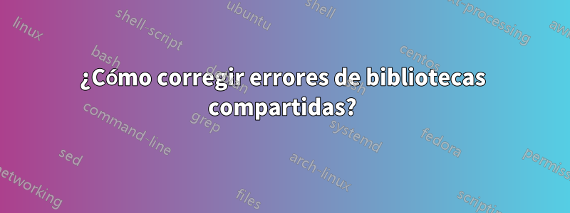 ¿Cómo corregir errores de bibliotecas compartidas?